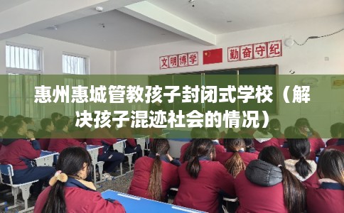 惠州惠城管教孩子封闭式学校(解决孩子混迹社会的情况) 惠州惠城管教孩子封闭式学校(解决孩子混迹社会的情况)