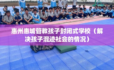 惠州惠城管教孩子封闭式学校(解决孩子混迹社会的情况) 惠州惠城管教孩子封闭式学校(解决孩子混迹社会的情况)