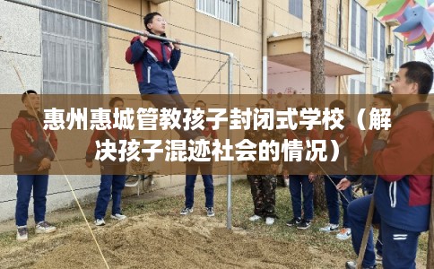 惠州惠城管教孩子封闭式学校（解决孩子混迹社会的情况）