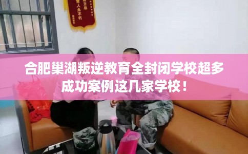 合肥巢湖叛逆教育全封闭学校超多成功案例这几家学校! 合肥巢湖叛逆教育全封闭学校超多成功案例这几家学校!