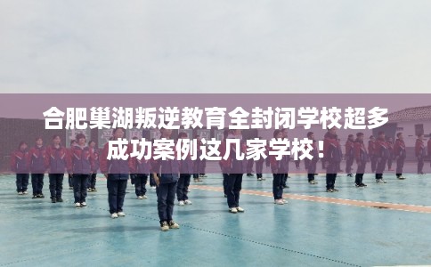 合肥巢湖叛逆教育全封闭学校超多成功案例这几家学校！