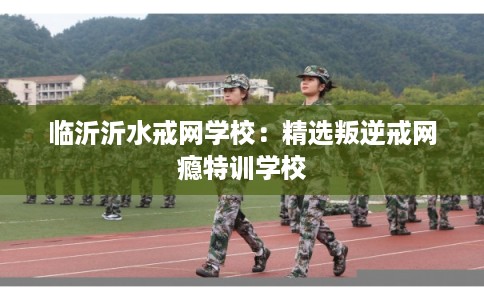 临沂沂水戒网学校：精选叛逆戒网瘾特训学校