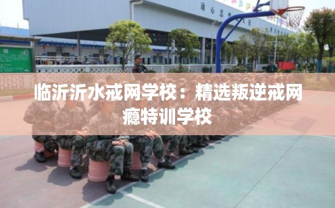 临沂沂水戒网学校：精选叛逆戒网瘾特训学校