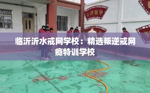 临沂沂水戒网学校：精选叛逆戒网瘾特训学校