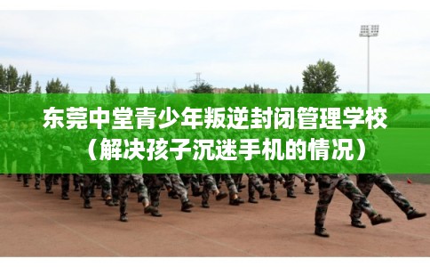 东莞中堂青少年叛逆封闭管理学校(解决孩子沉迷手机的情况) 东莞中堂青少年叛逆封闭管理学校(解决孩子沉迷手机的情况)