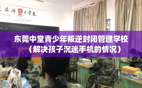 东莞中堂青少年叛逆封闭管理学校(解决孩子沉迷手机的情况) 东莞中堂青少年叛逆封闭管理学校(解决孩子沉迷手机的情况)