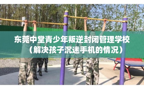 东莞中堂青少年叛逆封闭管理学校（解决孩子沉迷手机的情况）