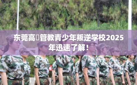 东莞高埗管教青少年叛逆学校2025年迅速了解！