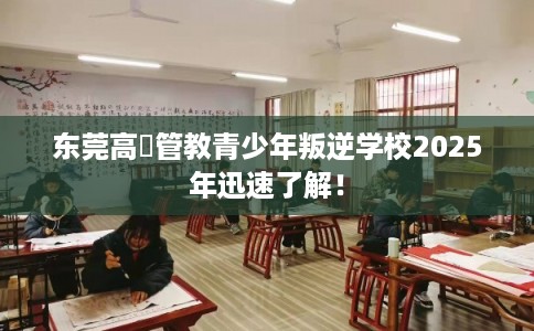 东莞高埗管教青少年叛逆学校2025年迅速了解！