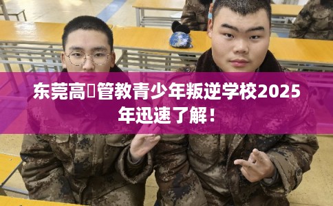 东莞高埗管教青少年叛逆学校2025年迅速了解！