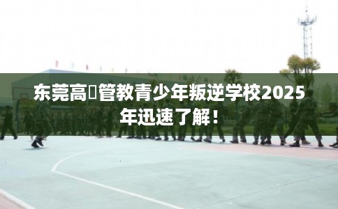 东莞高埗管教青少年叛逆学校2025年迅速了解！