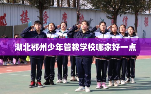 湖北鄂州少年管教学校哪家好一点