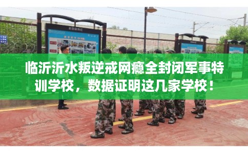 临沂沂水叛逆戒网瘾全封闭军事特训学校，数据证明这几家学校！