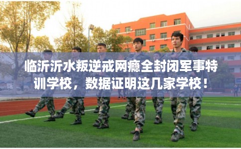 临沂沂水叛逆戒网瘾全封闭军事特训学校，数据证明这几家学校！
