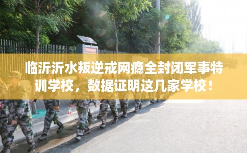 临沂沂水叛逆戒网瘾全封闭军事特训学校，数据证明这几家学校！