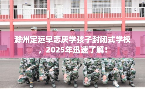 滁州定远早恋厌学孩子封闭式学校，2025年迅速了解！