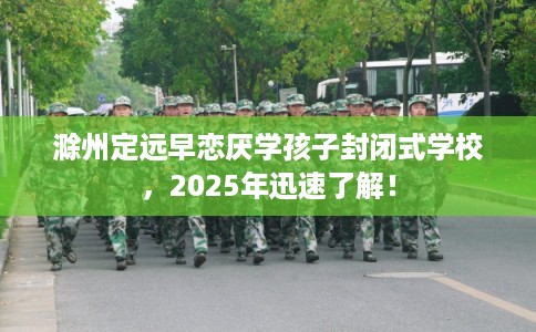 滁州定远早恋厌学孩子封闭式学校，2025年迅速了解！