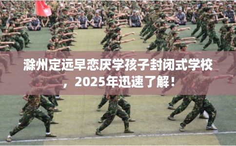 滁州定远早恋厌学孩子封闭式学校，2025年迅速了解！