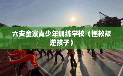 六安金寨青少年训练学校（拯救叛逆孩子）
