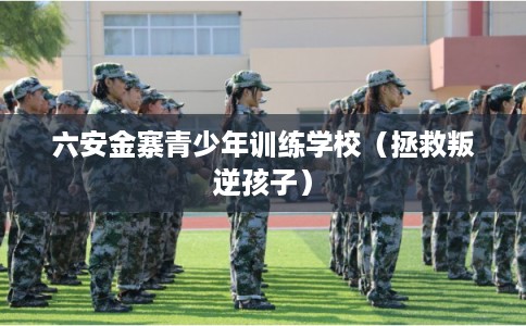 六安金寨青少年训练学校（拯救叛逆孩子）
