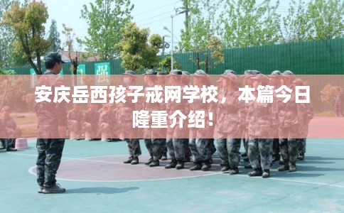 安庆岳西孩子戒网学校，本篇今日隆重介绍！