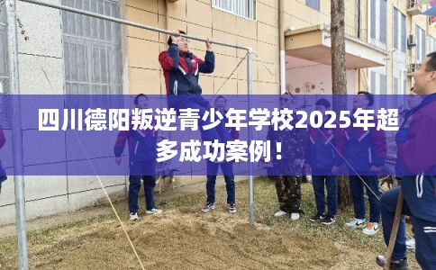 四川德阳叛逆青少年学校2025年超多成功案例！