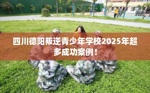 四川德阳叛逆青少年学校2025年超多成功案例！