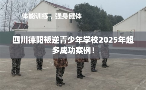 四川德阳叛逆青少年学校2025年超多成功案例！