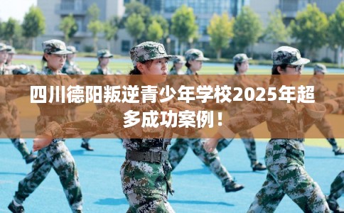四川德阳叛逆青少年学校2025年超多成功案例！