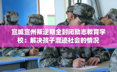 宣城宣州叛逆期全封闭励志教育学校：解决孩子混迹社会的情况