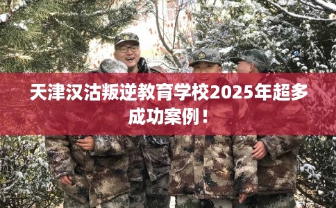 天津汉沽叛逆教育学校2025年超多成功案例！