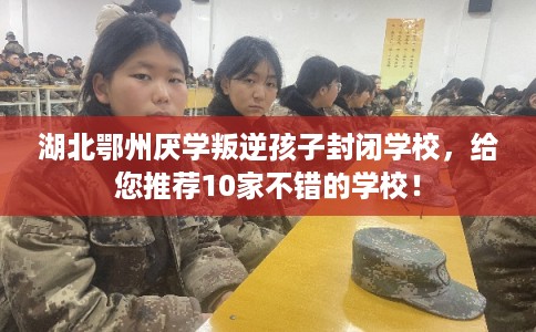 湖北鄂州厌学叛逆孩子封闭学校，给您推荐10家不错的学校！