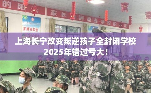 上海长宁改变叛逆孩子全封闭学校2025年错过亏大！