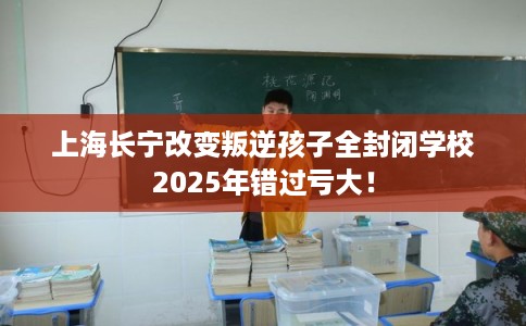 上海长宁改变叛逆孩子全封闭学校2025年错过亏大！