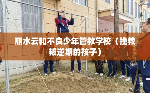 丽水云和不良少年管教学校（挽救叛逆期的孩子）