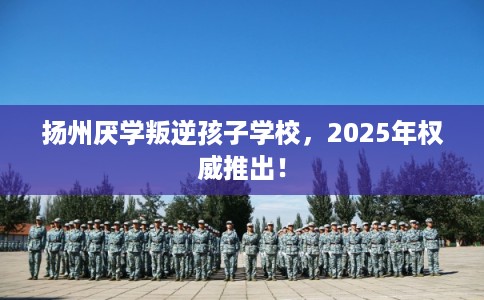 扬州厌学叛逆孩子学校，2025年权威推出！