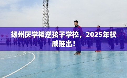 扬州厌学叛逆孩子学校，2025年权威推出！