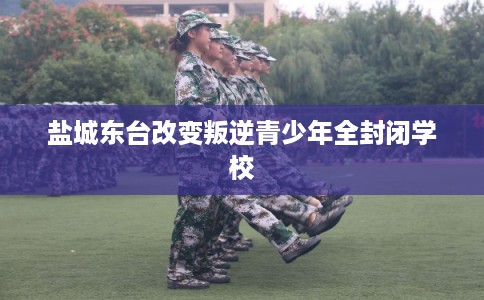 盐城东台改变叛逆青少年全封闭学校