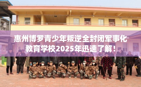 惠州博罗青少年叛逆全封闭军事化教育学校2025年迅速了解！