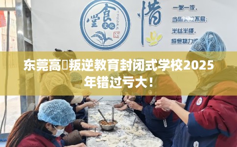 东莞高埗叛逆教育封闭式学校2025年错过亏大！