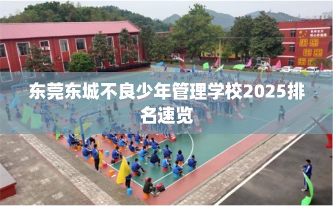 东莞东城不良少年管理学校2025排名速览