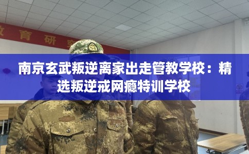 南京玄武叛逆离家出走管教学校：精选叛逆戒网瘾特训学校
