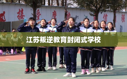 江苏叛逆教育封闭式学校