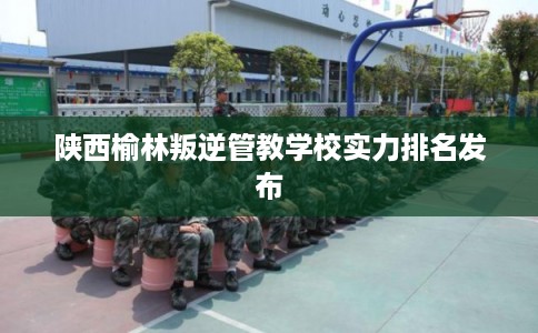陕西榆林叛逆管教学校实力排名发布