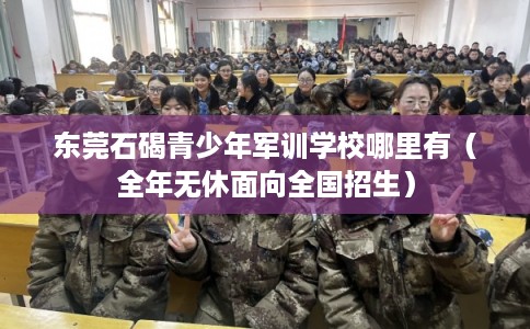 东莞石碣青少年军训学校哪里有（全年无休面向全国招生）