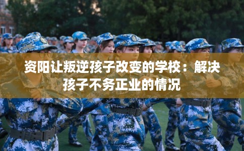 资阳让叛逆孩子改变的学校:解决孩子不务正业的情况 资阳让叛逆孩子改变的学校:解决孩子不务正业的情况