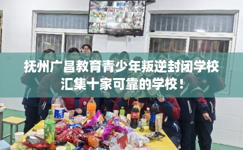 抚州广昌教育青少年叛逆封闭学校汇集十家可靠的学校！
