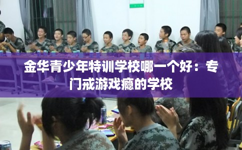 金华青少年特训学校哪一个好:专门戒游戏瘾的学校 金华青少年特训学校哪一个好:专门戒游戏瘾的学校