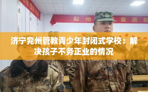 济宁兖州管教青少年封闭式学校：解决孩子不务正业的情况