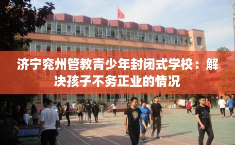 济宁兖州管教青少年封闭式学校：解决孩子不务正业的情况